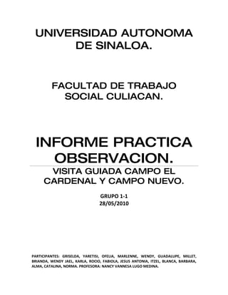 UNIVERSIDAD AUTONOMA
      DE SINALOA.


         FACULTAD DE TRABAJO
           SOCIAL CULIACAN.




  INFORME PRACTICA
    OBSERVACION.
      VISITA GUIADA CAMPO EL
     CARDENAL Y CAMPO NUEVO.
                                 GRUPO 1-1
                                 28/05/2010




PARTICIPANTES: GRISELDA, YARETISI, OFELIA, MARLENNE, WENDY, GUADALUPE, MILLET,
BRIANDA, WENDY JAEL, KARLA, ROCIO, FABIOLA, JESUS ANTONIA, ITZEL, BLANCA, BARBARA,
ALMA, CATALINA, NORMA. PROFESORA: NANCY VANNESA LUGO MEDINA.
 