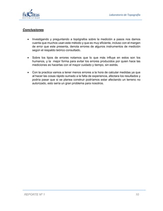  
Laboratorio de Topografía 

Conclusiones
 


Investigando y preguntando a topógrafos sobre la medición a pasos nos damos
cuenta que muchos usan este método y que es muy eficiente, incluso con el margen
de error que este presenta, denota errores de algunos instrumentos de medición
según el respaldo teórico consultado.



Sobre los tipos de errores notamos que lo que más influye en estos son los
humanos, y la mejor forma para evitar los errores producidos por quien hace las
mediciones es hacerlas con el mayor cuidado y tiempo, sin estrés.



Con la practica vamos a tener menos errores a la hora de calcular medidas ya que
al hacer las cosas rápido sumado a la falta de experiencia, afectara los resultados y
podría pasar que si se planea construir podríamos estar afectando un terreno no
autorizado, esto sería un gran problema para nosotros.

 
 
 
 
 
 
 
 
 
 
 
 
 
 

 
 
 
REPORTE Nº 1 
 

10

 
