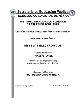 Secretaría de Educación Pública
TECNOLÓGICO NACIONAL DE MÉXICO
INSTITUTO TECNOLÓGICO SUPERIOR
DE TEPEXI DE RODRÍGUEZ
DIVISIÓN DE INGENIERÍA MECÁNICA E INDUSTRIAL
INGENIERÍA MECÁNICA
SISTEMAS ELECTRONICOS
Reporte de Práctica:
TRANSISTORES
Nombres de los(as) alumnos(as):
Jose Javier Marquez Gomez
Nombres del Docente
ING. PEDRO CRUZ ORTEGA
Tepexi de Rodríguez, Pue. 14 de diciembre de 2015
 