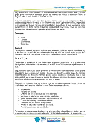 Seguidamente el docente teniendo en cuenta las conclusiones suministradas por cada
grupo para construir un concepto grupal de norma y se realiza la reflexión sobre: El
respeto a la norma remite el respeto al otro.
Resumirá esta parte explicando bien que una norma es un tipo de comportamiento que
se establece para que la vida y el desenvolvimiento en un lugar sea tranquilo, organizado
y armonioso, por lo que hay que poner cuidado y atención en lo que hace para poder
cumplir bien con dicha norma, lo cual es una cualidad muy bonita, y que las personas
que cumplen las normas son queridas y respetadas por todos.
Recursos.
 Hojas.
 Lápices.
 Estudiantes.
 Docentes.
Sesión 2
Para la segunda parte se propone desarrollar las partes restantes que se mencionan en
el planificador (partes 3,4), en dos horas de clase (60 min.) se organizan en grupos de 5
personas y se elige un líder que tomará nota de las ideas de sus compañeros.
Parte N° 3 (1h).
Consiste en la realización de una dinámica en grupos de (5 personas) en la que los niños
se organizan y se comienza la deliberación acerca de las normas más importantes en el
aula.
Seguidamente con ayuda de un proyector o video beam y con el editor de textos (word)
se propone que se realice un listado después de discutir en cada grupo las normas
fundamentales, se define las normas que se han de establecer en el aula, para lo cual
se les pedirá que emitan criterios, y que se den algunos ejemplos, los cuales han de ser
sometidos a la discusión y aprobación por todo el grupo.
El educador procurará que las normas que se planteen sean apropiadas dadas las
condiciones y el rango de edad del grupo. Tales normas podrán ser:
 No pegarse.
 No gritar en el aula.
 Ordenar las cosas después de cada actividad.
 Mantener el aula limpia y sin papeles en el piso.
 Tratar a los demás como quiero que me traten a mi
 Cuidar el material y los enseres del aula.
 Respetar el turno de sus compañeros.
 Ayudar al educador cuando se le solicite.
 Prestar atención en las actividades.
Comoestas el educador podrá seleccionaralgunas más y valorará las principales, porque
un exceso de normas es contraproducente y limita la independencia y la autonomía.
 