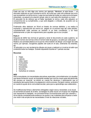 Cada vez que un niño diga una norma, por ejemplo, “Mantener el aula limpia…”, el
educador explicará en que consiste la norma, de modo que cada niño entienda que es lo
que sepretende con dicha norma. Luego de que todas las dudas en cada norma sehayan
solventado, se pasará a la votación grupal, para lo cual cada niño levantará su mano.
El educador ha de reforzar que al haber aprobado la norma, cada niño adquiere un
compromiso de su cumplimiento, y que será elogiado o criticado, de acuerdo con su
comportamiento.
Finalmente ellos elaboran en Word un listado de normas definitivo y se realiza la
impresión y reproducción de mismo se pegará en la primera hoja del cada periodo,
constantemente cada semana se revisará si se está cumpliendo, y se hace
arbitrariamente un plan de mejoramiento para aquellas que no se cumplan.
Parte 4
Después de definir las normas en general y tener el documento en cada cuaderno, se
divide el número de normas entre el número total de grupos y se pide que cada grupo
Realice una actividad plástica en la que los niños tratarán de dibujar una imagen de cada
norma, por ejemplo, recogiendo papeles del suelo en el aula, ordenando los estantes,
etc.
El educador a su vez recolecta los dibujos por grupo y realizará un mural en el salón que
contendrá todos los trabajos. Estarán expuestos durante el 1 periodo escolar.
Recursos
 Hojas.
 Lápices.
 Video beam
 Computador
 Fotocopias.
 Estudiantes
 Docentes.
 Cartulinas en octavos.
NEE
Ante el estudiante con necesidades educativas especiales, primordialmente con aquellos
que tienen limitación visual, es importante resaltar que comola mayor parte del desarrollo
del proceso es vivencial, se tendrá en cuenta los alcances y participación que el
estudiante demuestre frente a la adaptación a dicho proceso. De igual manera, se tendrá
en cuenta la ayuda de la comunidad escolar, para que su aprendizaje sea colaborativo.
Se modificara las fichas o elementos entregados según sea su necesidad, si es visual,
se aumentara la fuente de la letra, se trabajara la parte visual con el apoyo de imágenes
que represente lo trabajado, se suministra fichas con ilustraciones para que coloreen y
se le solicita constantemente evidencie los gustos o las molestias para empezar a tener
una visión más amplia de las necesidades a nivel de relaciones sociales.
 