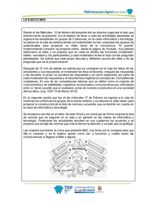 LO EJECUTADO
Siendo el día Miércoles 10 de febrero del presente año se dispone a ejecutar el plan que
anteriormente se presentó, con el objetivo de llevar a cabo las actividades planeadas se
organiza los estudiantes en grupos de 5 personas, en la clase informática y tecnología,
se ubican en la sala de sistema donde con anterioridad se han conectado los equipos de
audiovisuales para proyectar un video hacer de la convivencia, “El puente”
implementando conexión se proyecta online, desde la página de Youtube, muy atentos
observaron el video y se propone que en cada se dividen las funciones (moderador,
relator, secretario y los participantes) y cada moderador recibe la hoja con las preguntas
planateadas. Se solicita que cada grupo discutan y deliberen acerca del video y de las
preguntas que se le proporcionaron.
Después de 15 min de debate se solicita que se consignen en la hoja los datos de los
estudiantes y sus respuestas, el moderador las lleva al docente, chequea las respuestas
y las devuelve al grupo se socializa las respuestas y se cierra explicando por parte de
cada moderador las respuestas y el docente hace registrar el concepto de, Competencias
ciudadanas: Es una de las competencias básicas que se define como el conjunto de
conocimientos y de habilidades cognitivas,emocionales y comunicativas que, articulados
entre sí, hacen posible que el ciudadano actúe de manera constructiva en una sociedad
democrática. (Ley 1620 15 de Marzo 2013).
En la segunda sesión que fue el día miércoles 17 de Febrero se ingresa a la sala de
sistemas se conformas los grupos de la sesión anterior y se dispone el video beam para
empezar la construcción de la lista de normas y acuerdos que se tendrán en cuenta en
la clase de informática y tecnología.
Se empieza a escribir en el editor de texto Word y se construye de forma conjunta la lista
de normas que se seguirán en la sala y en general en las clases de informática y
tecnología. Finalmente los estudiantes escriben en sus cuadernos los acuerdos y se
propone que se elija las normas que más le llamen la atención y se pide que se grafique.
Las maestra suministra la chica que presenta NEE, una ficha con la consigna para que
ella lo coloreen y se le explica aparte como van a funcionar y cuáles serán las
consecuencias si llegase a faltar a alguna.
 