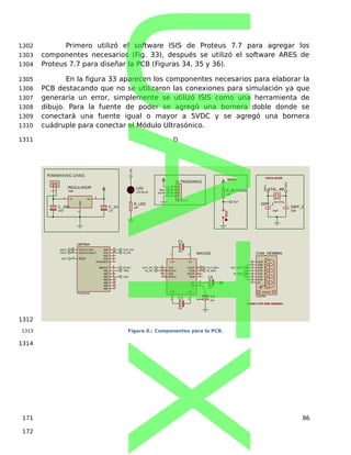 Primero utilizó el software ISIS de Proteus 7.7 para agregar los
componentes necesarios (Fig. 33), después se utilizó el software ARES de
Proteus 7.7 para diseñar la PCB (Figuras 34, 35 y 36).
En la figura 33 aparecen los componentes necesarios para elaborar la
PCB destacando que no se utilizaron las conexiones para simulación ya que
generaría un error, simplemente se utilizó ISIS como una herramienta de
dibujo. Para la fuente de poder se agregó una bornera doble donde se
conectará una fuente igual o mayor a 5VDC y se agregó una bornera
cuádruple para conectar el Módulo Ultrasónico.
D
R_BUTOON
10K
T1IN
11
R1OUT
12
T2IN
10
R2OUT
9
T1OUT
14
R1IN
13
T2OUT
7
R2IN
8
C2+
4
C2-
5
C1+
1
C1-
3
VS+
2
VS-
6
MAX232
MAX232
C1
1uF
C2
1uF
C3
1uF
C4
1uF
OSC1/CLKIN
16
RB0/INT
6
RB1
7
RB2
8
RB3
9
RB4
10
RB5
11
RB6
12
RB7
13
RA0
17
RA1
18
RA2
1
RA3
2
RA4/T0CKI
3
OSC2/CLKOUT
15
MCLR
4
16F84A
PIC16F84A
XTAL_4M
CRYSTAL
33PF_2
33pF
33PF_1
33pF
ERROR
TXD
3
RXD
2
CTS
8
RTS
7
DSR
6
DTR
4
DCD
1
RI
9
COM_HEMBRA
COMPIM
OSC1
OSC2
OSC1
OSC2
OSCILADOR
RST
RST
RESET
CONECTOR DB9 HEMBRA
VI
1
VO
3
GND
2
REGULADOR
7805
1
2
POWER 5VDC-12VDC
1
2
3
4
ULTRASONICO
TBLOCK-I4
C_10U
10uF
C_1U
1uF
OUT_PIC
IN_PIC
OUT_PIC
IN_PIC
ECHO
TRIG
TRIG
ECHO
OUT_MAX OUT_MAX
IN_MAX
IN_MAX
LED
LED
R_LED
100
LED
LED-BLUE
Figura 0.: Componentes para la PCB.
86
1302
1303
1304
1305
1306
1307
1308
1309
1310
1311
1312
1313
1314
171
172
UATX
 