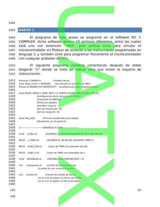 ANEXO 1
El programa de este anexo se programó en el software PIC C
COMPILER, dicho software genera 10 archivos diferentes, entre los cuales
está uno con extensión “.HEX”, este archivo sirve para simular el
microcontrolador en Proteus de acuerdo a las instrucciones programadas en
lenguaje C y también sirve para programar físicamente el microcontrolador
con cualquier grabador de PICs.
El siguiente programa contiene comentarios después de doble
diagonal “//” donde se trata de indicar para que sirven la mayoría de
instrucciones:
#include <16f84A.h> //modelo del pic
#use delay (clock = 4000000) //se utilizará un oscilador de 4Mhz
#fuses XT,NOWDT,PUT,NOPROTECT //configuración para programar el pic
#use RS232 (BAUD = 9600, BITS = 8, PARITY=N,XMIT=PIN_A0,RCV=PIN_A1)
//configuración de la comunicación RS232
//velocidad de 9600 bd
//8 bits por palabra
//paridad: ninguna
//pin de transmición: A0
//pin de recepción: A1
#use fast_io(B) //función predefinida para trabajar
//fácilmente con el puerto B
//------------------------------VARIABLES A USAR---------------------
int16 U_SEG=0; //GUARDA LOS MICROSEGUNDOS EN ALTO DEL PIN B0
INT16 L_TMR0=0; //GUARDA EL VALOR DEL REGISTRO TIMER_0
INT16 LOAD_256=0; //valor de TMR0 con preesaler de 256
INT16 LOAD_1=0; //valor de TMR0 con preesdaler de 1
int32 DISTANCIA=0; //DISTANCIA EN CENTIMETROS * 10
int1 nuevopulso=0; //control de lectura de pulso
//cuando es uno, la lectura terminó
int1 cambio=0; //control de cambio de flanco
//si es cero se espera un flanco de subida
//si es uno se espera un flanco de bajada
97
1402
1403
1404
1405
1406
1407
1408
1409
1410
1411
1412
1413
1414
1415
1416
1417
1418
1419
1420
1421
1422
1423
1424
1425
1426
1427
1428
1429
1430
1431
1432
1433
1434
1435
1436
1437
1438
1439
1440
1441
1442
1443
1444
1445
1446
193
194
UATX
 