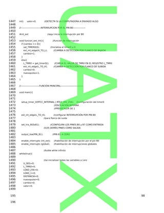 int1 valor=0; //DETECTA SI LA COMPUTADORA A ENVIADO ALGO
//--------------------------INTERRUPCION POR EL PIN B0----------------
#int_ext //aquí inicia la interrupción por B0
void funcion_ext_int(){ //función de interrupción
if (cambio == 0){
set_TIMER0(0); //iniclaliza el timer0 a 0
ext_int_edge(H_TO_L); //CAMBIA A DETECCIÓN POR FLANCO DE BAJADA
cambio=1;
}
else{
L_TMR0 = get_timer0(); //CARGA EL VALOR DE TMR0 EN EL REGISTRO L_TMR0
ext_int_edge(L_TO_H); //CAMBIA A DETECCIÓN POR FLANCO DE SUBIDA
cambio=0;
nuevopulso=1;
}
}
//------------------------FUNCIÓN PRINCIPAL-----------------------------
void main(){
setup_timer_0(RTCC_INTERNAL | RTCC_DIV_256); //configuración del timer0
//OSCILACIÓN INTERNA
//PREESCALER DE 1
ext_int_edge(L_TO_H); //configurar INTERRUPCIÓN POR PIN B0
//para flanco de suida
set_tris_B(0x81); //CONFIGURA LOS PINES B0 y B7 COMO ENTRADA
//LOS DEMÁS PINES COMO SALIDA
output_low(PIN_B1); //PIN B1 A CERO
enable_interrupts (int_ext); //habilitación de interrupción por el pin B0
enable_interrupts (global); //habilitación de interrupciones globales
//buble while infinito
while(true){
//se inicializan todas las variables a cero
U_SEG=0;
L_TMR0=0;
LOAD_256=0;
LOAD_1=0;
DISTANCIA=0;
nuevopulso=0;
cambio=0;
valor=0;
98
1447
1448
1449
1450
1451
1452
1453
1454
1455
1456
1457
1458
1459
1460
1461
1462
1463
1464
1465
1466
1467
1468
1469
1470
1471
1472
1473
1474
1475
1476
1477
1478
1479
1480
1481
1482
1483
1484
1485
1486
1487
1488
1489
1490
1491
1492
1493
1494
1495
1496
1497
1498
1499
195
196
UATX
 