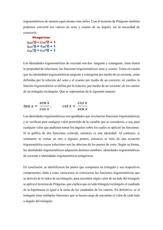 trigonométricas de manera equivalentes mas útiles. Con el teorema de Pitágoras también
podemos convertir los valores de seno y coseno de un ángulo, sin la necesidad de
conocerlo.
Las identidades trigonométricas de cociente son dos: tangente y cotangente, estas tienen
la propiedad de relacionar, las funciones trigonométricas seno y coseno. Toma en cuenta
que las identidades trigonométricas tangente y cotangente por medio de un cociente, están
definidas por la relación del seno y el coseno por medio de un cociente; en cambio, la
función trigonométrica se define por la relación, por medio de un cociente, de los catetos
de un triángulo rectángulo. Que se representan de la siguiente manera:
Las identidades trigonométricas son igualdades que involucran funciones trigonométricas
y se verifican para cualquier valor permitido de la variable que se consideren, o sea, para
cualquier valor que pudieran tomar los ángulos sobre los cuales se aplican las funciones.
Si la gráfica de dos funciones coincide, entonces es una identidad. Al contrario, si
solamente se cortan en uno o algunos puntos, entonces se trata de una ecuación
trigonométrica cuyas soluciones son las abscisas de los puntos de corte. Según su forma,
las identidades trigonométricas adquieren distintos nombres: identidades trigonométricas
de cociente e identidades trigonométricas pitagóricas.
En conclusión, se identificaron las partes que componen un triángulo y sus respectivos
componentes, dado a estas variaciones se conocieron las funciones trigonométricas que
se derivan de lo lados de un triángulo, para encontrar algún valor de un lado del triangulo
se aplica el teorema de Pitágoras, que explica que en todo triángulo rectángulo el cuadrado
de la hipotenusa es igual a la suma de los cuadrados de los catetos. En definitiva, se el
triángulo tiene múltiples funciones que se hacen cargo de encontrar el valor de cada lado
o ángulo del triángulo.
 