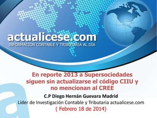 En reporte 2013 a Supersociedades
siguen sin actualizarse el código CIIU y
no mencionan al CREE
C.P Diego Hernán Guevara Madrid
Líder de Investigación Contable y Tributaria actualicese.com
( Febrero 18 de 2014)

 