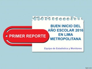 PRIMER REPORTE
BUEN INICIO DEL
AÑO ESCOLAR 2016
EN LIMA
METROPOLITANA
Equipo de Estadística y Monitoreo
 