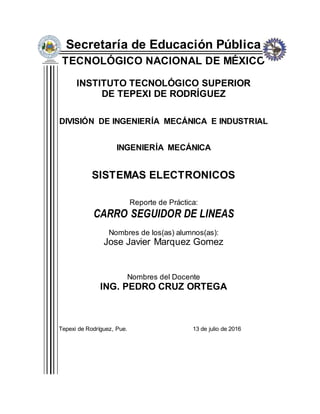 Secretaría de Educación Pública
TECNOLÓGICO NACIONAL DE MÉXICO
INSTITUTO TECNOLÓGICO SUPERIOR
DE TEPEXI DE RODRÍGUEZ
DIVISIÓN DE INGENIERÍA MECÁNICA E INDUSTRIAL
INGENIERÍA MECÁNICA
SISTEMAS ELECTRONICOS
Reporte de Práctica:
CARRO SEGUIDOR DE LINEAS
Nombres de los(as) alumnos(as):
Jose Javier Marquez Gomez
Nombres del Docente
ING. PEDRO CRUZ ORTEGA
Tepexi de Rodríguez, Pue. 13 de julio de 2016
 