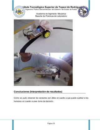 Instituto Tecnológico Superior de Tepexi de Rodríguez
Organismo Público Descentralizado del Gobierno del Estado de Puebla
Academia de Ingeniería Mecánica
Reporte de Prácticas de Laboratorio
Página 16
Conclusiones (Interpretación de resultados)
Como se pudo observar los sensores son útiles en cuanto a que puede sustituir a los
humanos en cuanto a unas toma de decisión.
 