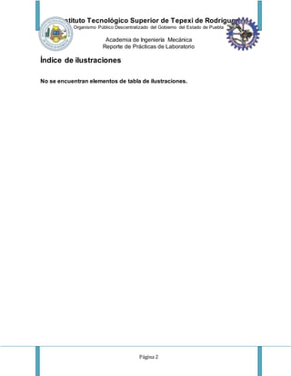 Instituto Tecnológico Superior de Tepexi de Rodríguez
Organismo Público Descentralizado del Gobierno del Estado de Puebla
Academia de Ingeniería Mecánica
Reporte de Prácticas de Laboratorio
Página 2
Índice de ilustraciones
No se encuentran elementos de tabla de ilustraciones.
 