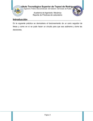Instituto Tecnológico Superior de Tepexi de Rodríguez
Organismo Público Descentralizado del Gobierno del Estado de Puebla
Academia de Ingeniería Mecánica
Reporte de Prácticas de Laboratorio
Página 4
Introducción
En la siguiente práctica se demostrara el funcionamiento de un carro seguidor de
líneas y como en si se pude hacer un circuito para que sea autónomo y tome las
decisiones.
 