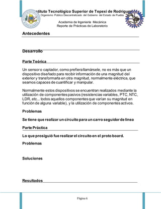 Instituto Tecnológico Superior de Tepexi de Rodríguez
Organismo Público Descentralizado del Gobierno del Estado de Puebla
Academia de Ingeniería Mecánica
Reporte de Prácticas de Laboratorio
Página 6
Antecedentes
Desarrollo
Parte Teórica
Un sensoro captador, como prefierallamársele, no es más que un
dispositivo diseñado para recibir información de una magnitud del
exterior y transformarla en otra magnitud, normalmente eléctrica, que
seamos capaces de cuantificar y manipular.
Normalmente estos dispositivos se encuentran realizados mediante la
utilización de componentespasivos (resistencias variables, PTC, NTC,
LDR, etc... todos aquellos componentesque varían su magnitud en
función de alguna variable), y la utilización de componentesactivos.
Problemas
Se tiene que realizar un circuito para un carro seguidorde linea
Parte Práctica
Lo que prosiguió fue realizar el circuito en el proto board.
Problemas
Soluciones
Resultados
 