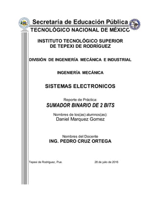 Secretaría de Educación Pública
TECNOLÓGICO NACIONAL DE MÉXICO
INSTITUTO TECNOLÓGICO SUPERIOR
DE TEPEXI DE RODRÍGUEZ
DIVISIÓN DE INGENIERÍA MECÁNICA E INDUSTRIAL
INGENIERÍA MECÁNICA
SISTEMAS ELECTRONICOS
Reporte de Práctica:
SUMADOR BINARIO DE 2 BITS
Nombres de los(as) alumnos(as):
Daniel Marquez Gomez
Nombres del Docente
ING. PEDRO CRUZ ORTEGA
Tepexi de Rodríguez, Pue. 28 de julio de 2016
 