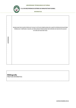 UNIVERSIDAD TECNOLOGICA DE PUEBLA
T.S.U EN MECATRONICAS SISTEMAS DE MANUFACTURA FLEXIBLE.
INFORMATICA

conclusiones

BUENO AQUÍ ME QUEDE PERPLEJO YA QUE SI ESTUVO COMPLICADA EN CUANTO INTRODUCRI NUESTRAS
FORMULAS Y EMPEZAR A SACAR LAS FRECUENCIA PERO BUENO NOS SERVIRA DE MUCHO EN ALGUN
FUTURO DE NUESTRA VIDA.

Bibliografía
PRACTICAS INFORMATICA

24/NOVIEMBRE/2013

 