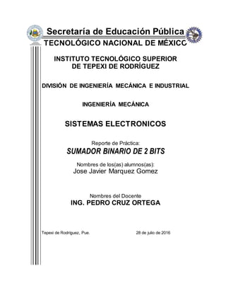 Secretaría de Educación Pública
TECNOLÓGICO NACIONAL DE MÉXICO
INSTITUTO TECNOLÓGICO SUPERIOR
DE TEPEXI DE RODRÍGUEZ
DIVISIÓN DE INGENIERÍA MECÁNICA E INDUSTRIAL
INGENIERÍA MECÁNICA
SISTEMAS ELECTRONICOS
Reporte de Práctica:
SUMADOR BINARIO DE 2 BITS
Nombres de los(as) alumnos(as):
Jose Javier Marquez Gomez
Nombres del Docente
ING. PEDRO CRUZ ORTEGA
Tepexi de Rodríguez, Pue. 28 de julio de 2016
 