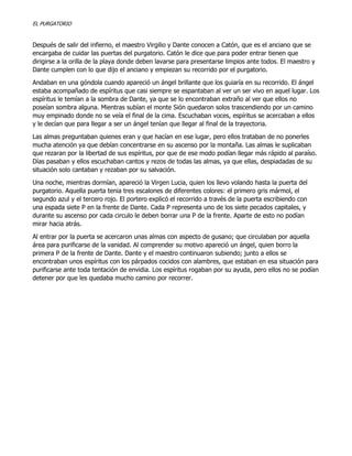 EL PURGATORIO

Después de salir del infierno, el maestro Virgilio y Dante conocen a Catón, que es el anciano que se
encargaba de cuidar las puertas del purgatorio. Catón le dice que para poder entrar tienen que
dirigirse a la orilla de la playa donde deben lavarse para presentarse limpios ante todos. El maestro y
Dante cumplen con lo que dijo el anciano y empiezan su recorrido por el purgatorio.
Andaban en una góndola cuando apareció un ángel brillante que los guiaría en su recorrido. El ángel
estaba acompañado de espíritus que casi siempre se espantaban al ver un ser vivo en aquel lugar. Los
espíritus le temían a la sombra de Dante, ya que se lo encontraban extraño al ver que ellos no
poseían sombra alguna. Mientras subían el monte Sión quedaron solos trascendiendo por un camino
muy empinado donde no se veía el final de la cima. Escuchaban voces, espíritus se acercaban a ellos
y le decían que para llegar a ser un ángel tenían que llegar al final de la trayectoria.
Las almas preguntaban quienes eran y que hacían en ese lugar, pero ellos trataban de no ponerles
mucha atención ya que debían concentrarse en su ascenso por la montaña. Las almas le suplicaban
que rezaran por la libertad de sus espíritus, por que de ese modo podían llegar más rápido al paraíso.
Días pasaban y ellos escuchaban cantos y rezos de todas las almas, ya que ellas, despiadadas de su
situación solo cantaban y rezaban por su salvación.
Una noche, mientras dormían, apareció la Virgen Lucia, quien los llevo volando hasta la puerta del
purgatorio. Aquella puerta tenia tres escalones de diferentes colores: el primero gris mármol, el
segundo azul y el tercero rojo. El portero explicó el recorrido a través de la puerta escribiendo con
una espada siete P en la frente de Dante. Cada P representa uno de los siete pecados capitales, y
durante su ascenso por cada circulo le deben borrar una P de la frente. Aparte de esto no podían
mirar hacia atrás.
Al entrar por la puerta se acercaron unas almas con aspecto de gusano; que circulaban por aquella
área para purificarse de la vanidad. Al comprender su motivo apareció un ángel, quien borro la
primera P de la frente de Dante. Dante y el maestro continuaron subiendo; junto a ellos se
encontraban unos espíritus con los párpados cocidos con alambres, que estaban en esa situación para
purificarse ante toda tentación de envidia. Los espíritus rogaban por su ayuda, pero ellos no se podían
detener por que les quedaba mucho camino por recorrer.

 