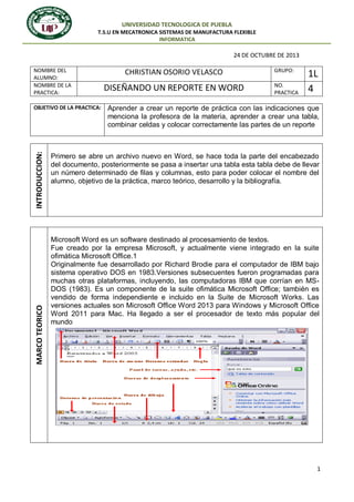 UNIVERSIDAD TECNOLOGICA DE PUEBLA
T.S.U EN MECATRONICA SISTEMAS DE MANUFACTURA FLEXIBLE
INFORMATICA

24 DE OCTUBRE DE 2013
NOMBRE DEL
ALUMNO:
NOMBRE DE LA
PRACTICA:

MARCO TEORICO

INTRODUCCION:

OBJETIVO DE LA PRACTICA:

CHRISTIAN OSORIO VELASCO

DISEÑANDO UN REPORTE EN WORD

GRUPO:
NO.
PRACTICA

1L
4

Aprender a crear un reporte de práctica con las indicaciones que
menciona la profesora de la materia, aprender a crear una tabla,
combinar celdas y colocar correctamente las partes de un reporte

Primero se abre un archivo nuevo en Word, se hace toda la parte del encabezado
del documento, posteriormente se pasa a insertar una tabla esta tabla debe de llevar
un número determinado de filas y columnas, esto para poder colocar el nombre del
alumno, objetivo de la práctica, marco teórico, desarrollo y la bibliografía.

Microsoft Word es un software destinado al procesamiento de textos.
Fue creado por la empresa Microsoft, y actualmente viene integrado en la suite
ofimática Microsoft Office.1
Originalmente fue desarrollado por Richard Brodie para el computador de IBM bajo
sistema operativo DOS en 1983.Versiones subsecuentes fueron programadas para
muchas otras plataformas, incluyendo, las computadoras IBM que corrían en MSDOS (1983). Es un componente de la suite ofimática Microsoft Office; también es
vendido de forma independiente e incluido en la Suite de Microsoft Works. Las
versiones actuales son Microsoft Office Word 2013 para Windows y Microsoft Office
Word 2011 para Mac. Ha llegado a ser el procesador de texto más popular del
mundo

1

 