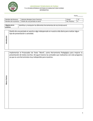 UNIVERSIDAD TECNOLOGICA DE PUEBLA
T.S.U EN MECATRONICA SISTEMAS DE MANUFACTURA FLEXIBLE
INFORMATICA

Fecha_______
Nombre del Alumno:
Nombre de la práctica:
Objetivo de la
práctica:

Salomon Benigno Cano Francisco
Diseño de una portada en word

Grupo:
No. Práctica:

“H”
4

dentificar y manipular las diferentes herramientas de nos brinda word.

Introducción

Diseño de una portada en word es algo indespensale en nuestra vida diaria para realizar algun
tipo de presentación o actividad.

Marco Teórico

Implementar el Procesador de Texto “Word”, como Herramienta Pedagógica para mejorar la
presentación de textos escritos. De igual manera las activades que realizamos con este programa
ya que es una herramineta muy indispenble para nosotros.

1

 