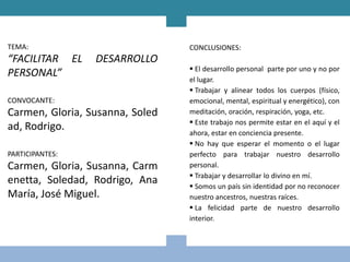 TEMA:                            CONCLUSIONES:
“FACILITAR EL    DESARROLLO
                                  El desarrollo personal parte por uno y no por
PERSONAL”
                                 el lugar.
                                  Trabajar y alinear todos los cuerpos (físico,
CONVOCANTE:                      emocional, mental, espiritual y energético), con
Carmen, Gloria, Susanna, Soled   meditación, oración, respiración, yoga, etc.
                                  Este trabajo nos permite estar en el aquí y el
ad, Rodrigo.                     ahora, estar en conciencia presente.
                                  No hay que esperar el momento o el lugar
PARTICIPANTES:                   perfecto para trabajar nuestro desarrollo
Carmen, Gloria, Susanna, Carm    personal.
                                  Trabajar y desarrollar lo divino en mí.
enetta, Soledad, Rodrigo, Ana     Somos un país sin identidad por no reconocer
María, José Miguel.              nuestro ancestros, nuestras raíces.
                                  La felicidad parte de nuestro desarrollo
                                 interior.
 