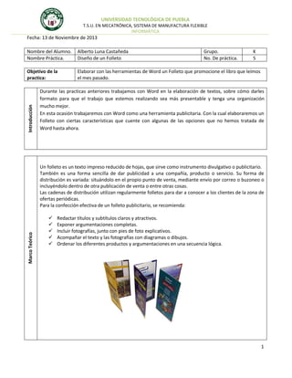 UNIVERSIDAD TECNOLÓGICA DE PUEBLA
T.S.U. EN MECATRÓNICA, SISTEMA DE MANUFACTURA FLEXIBLE
INFORMÁTICA

Fecha: 13 de Noviembre de 2013
Alberto Luna Castañeda
Diseño de un Folleto

Objetivo de la
practica:

Elaborar con las herramientas de Word un Folleto que promocione el libro que leímos
el mes pasado.

Introducción

Nombre del Alumno.
Nombre Práctica.

Grupo.
No. De práctica.

K
5

Durante las practicas anteriores trabajamos con Word en la elaboración de textos, sobre cómo darles
formato para que el trabajo que estemos realizando sea más presentable y tenga una organización
mucho mejor.
En esta ocasión trabajaremos con Word como una herramienta publicitaria. Con la cual elaboraremos un
Folleto con ciertas características que cuente con algunas de las opciones que no hemos tratada de
Word hasta ahora.

Marco Teórico

Un folleto es un texto impreso reducido de hojas, que sirve como instrumento divulgativo o publicitario.
También es una forma sencilla de dar publicidad a una compañía, producto o servicio. Su forma de
distribución es variada: situándolo en el propio punto de venta, mediante envío por correo o buzoneo o
incluyéndolo dentro de otra publicación de venta o entre otras cosas.
Las cadenas de distribución utilizan regularmente folletos para dar a conocer a los clientes de la zona de
ofertas periódicas.
Para la confección efectiva de un folleto publicitario, se recomienda:






Redactar títulos y subtítulos claros y atractivos.
Exponer argumentaciones completas.
Incluir fotografías, junto con pies de foto explicativos.
Acompañar el texto y las fotografías con diagramas o dibujos.
Ordenar los diferentes productos y argumentaciones en una secuencia lógica.

1

 