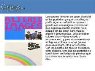 Los colores tomaron un papel esencial
en las portadas, ya qué con ellos, se
podía jugar a confundir al oyente o
guiarlo con una mágica combinación
que sugiriera el estilo musical de la
pieza a oír. Es decir, para música
alegre y estrambótica, se planteaban
colores vivos (véase rosado o
turquesa, etc.) y para obras oscuras y
ambiguas, colores muertos (véase
púrpura o negro, etc.); o viceversa.
Con los colores, no sólo se estructuró
cada espacio, sino que las portadas se
convirtieron en lienzos de pintores que
buscaban venderse como un buen
óleo.
 