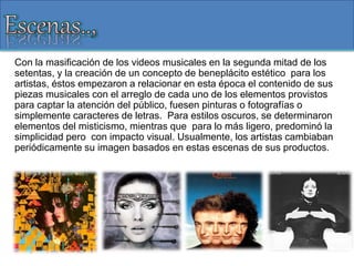 Con la masificación de los videos musicales en la segunda mitad de los
setentas, y la creación de un concepto de beneplácito estético para los
artistas, éstos empezaron a relacionar en esta época el contenido de sus
piezas musicales con el arreglo de cada uno de los elementos provistos
para captar la atención del público, fuesen pinturas o fotografías o
simplemente caracteres de letras. Para estilos oscuros, se determinaron
elementos del misticismo, mientras que para lo más ligero, predominó la
simplicidad pero con impacto visual. Usualmente, los artistas cambiaban
periódicamente su imagen basados en estas escenas de sus productos.
 