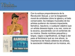 Con la exitosa preponderancia de la
Revolución Sexual, y con la trasgresión
moral de entidades cómo la iglesia y el lado
conservador, los trabajos musicales de los
artistas pudieron de manera impactante,
llamativa, repulsiva, o cualquier adjetivo que
un artista deseara lograr, a su vez, como en
la escena, asociándolo con el contenido de
su música. Desde nombres pequeños y
largos, vagos o significativos, se llegó a dar
paso al fenómeno qué se vive ahora;, la
importancia de frases célebres de artistas,
la asociación intelectual con la música, etc.
 