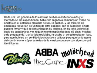 Cada vez, los géneros de los artistas se iban masificando más y el
mercado se iba expandiendo, habiendo llegado a al menos un millón de
artistas en el entonces mercado actual. El público, y las millares de
empresas requerían de un tipo de letra especial con el cuál cada artista
pudiera firmar y qué se convirtiera en su insignia, en su logo. Acorde al
estilo de cada artista, y el requerimiento específico (tipo de pieza musical
o de propaganda) , un artista reciclaba, re-usaba o se estrenaba un logo,
para que hubiera un sentido idiosincrático y cultural para que tanto gente
del común como súper estrellas de la música contaran con algo con qué
identificarse.
 
