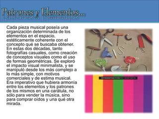 Cada pieza musical poseía una
organización determinada de los
elementos en el espacio,
estéticamente coherente con el
concepto qué se buscaba obtener.
En estas dos décadas, tanto
fotografías casuales, como creación
de conceptos visuales como el uso
de formas geométricas. Se exploró
el impacto visual minimalista, y se
manipuló desde los más complejo a
lo más simple, con motivos
comerciales y de estima musical.
Era imperativo que hubiera armonía
entre los elementos y los patrones
de los mismos en una carátula, no
sólo para vender la música, sino
para comprar oídos y una qué otra
mirada.
 
