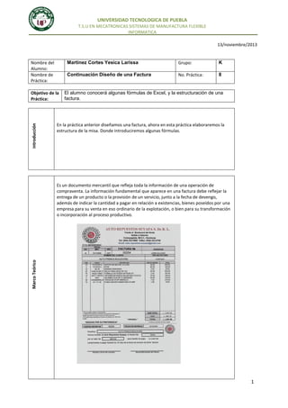 UNIVERSIDAD TECNOLOGICA DE PUEBLA
T.S.U EN MECATRONICAS SISTEMAS DE MANUFACTURA FLEXIBLE
INFORMATICA
13/noviembre/2013

Martinez Cortes Yesica Larissa

Introducción

Objetivo de la
Práctica:

Grupo:

K

Continuación Diseño de una Factura

Nombre del
Alumno:
Nombre de
Práctica:

No. Práctica:

8

El alumno conocerá algunas fórmulas de Excel, y la estructuración de una
factura.

En la práctica anterior diseñamos una factura, ahora en esta práctica elaboraremos la
estructura de la misa. Donde introduciremos algunas fórmulas.

Marco Teórico

Es un documento mercantil que refleja toda la información de una operación de
compraventa. La información fundamental que aparece en una factura debe reflejar la
entrega de un producto o la provisión de un servicio, junto a la fecha de devengo,
además de indicar la cantidad a pagar en relación a existencias, bienes poseídos por una
empresa para su venta en eso ordinario de la explotación, o bien para su transformación
o incorporación al proceso productivo.

1

 