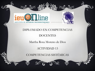 DIPLOMADO EN COMPETENCIAS
         DOCENTES

   Martha Rosa Moreno de Dios

        ACTIVIDAD 13

 COMPETENCIAS SISTÉMICAS
 