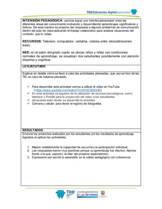 INTENSIÓN PEDAGÓGICA: permite lograr una interdisciplinariedad entre las
diferentes áreas del conocimiento motivando y desarrollando aprendizajes significativos y
lúdicos. De esta manera se propone dar respuesta a algunos problemas de comunicación
dentro del aula de clase aplicando el trabajo colaborativo para analizar situaciones del
contexto que lo rodea.
RECURSOS: Televisor, computador, cartulina, colores entre otros(almacenes
éxito)
NEE: en el salón del grado cuarto se ubican niños y niñas con condiciones
normales de aprendizaje, se visualizan dos estudiantes posiblemente con atención
dispersa y cognitiva.
LO EJECUTADO
Explicar en detalle cómo se llevó a cabo las actividades planeadas, que uso se hizo de las
TIC en caso de haberse planeado.
 Para desarrollar esta actividad vamos a utilizar el video en YouTube
( https://www.youtube.com/watch?v=d310CX00nHE)
 En esta actividad se requiere de la utilización de recursos tecnológicos, como
televisor y Portátil para la proyección del video a los estudiantes.
 almacenes éxito donde se desarrolló la actividad.
 Cámara y celular: para llevar el registro de fotografías.
RESULTADOS
Enuncie los productos realizados por los estudiantes y/o los resultados de aprendizaje
logrados al aplicar las actividades.
1. Mejoró notablemente la capacidad de escucha y la participación individual.
2. Las respuestas fueron muy asertivas porque su aprendizaje fue efectivo. Atentos
frente a lo que expone.( la líder del proyecto exploradores)
3. Expresaron por escrito lo aprendido en la salida pedagógica con coherencia.
 