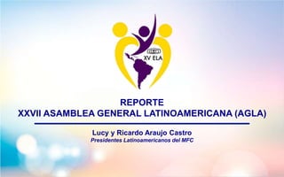 REPORTE
XXVII ASAMBLEA GENERAL LATINOAMERICANA (AGLA)
Lucy y Ricardo Araujo Castro
Presidentes Latinoamericanos del MFC
 