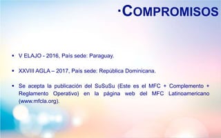 ·COMPROMISOS
 V ELAJO - 2016, País sede: Paraguay.
 XXVIII AGLA – 2017, País sede: República Dominicana.
 Se acepta la publicación del SuSuSu (Este es el MFC + Complemento +
Reglamento Operativo) en la página web del MFC Latinoamericano
(www.mfcla.org).
 