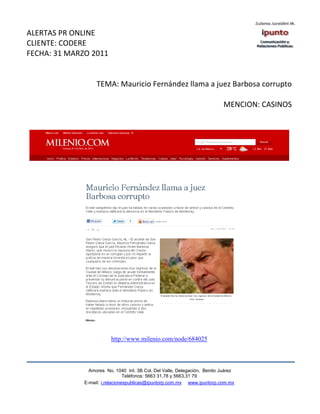 ALERTAS PR ONLINE
CLIENTE: CODERE
FECHA: 31 MARZO 2011


                   TEMA: Mauricio Fernández llama a juez Barbosa corrupto

                                                                            MENCION: CASINOS




                          http://www.milenio.com/node/684025



                Amores No. 1040 Int. 3B Col. Del Valle, Delegación, Benito Juárez
                                 Teléfonos: 5663 31.78 y 5663.31 79
              E-mail: i.relacionespublicas@ipuntorp.com.mx www.ipuntorp.com.mx
 