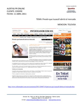 ALERTAS PR ONLINE
CLIENTE: CODERE
FECHA: 11 ABRIL 2011

                                            TEMA: Prevén que Iusacell abrirá el mercado

                                                                                 MENCION: TELEVISA




 http://www.informador.com.mx/economia/2011/284671/6/preven-que-iusacell-abrira-el-mercado.htm




                      Amores No. 1040 Int. 3B Col. Del Valle, Delegación, Benito Juárez
                                       Teléfonos: 5663 31.78 y 5663.31 79
                    E-mail: i.relacionespublicas@ipuntorp.com.mx www.ipuntorp.com.mx
 