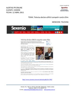 ALERTAS PR ONLINE
CLIENTE: CODERE
FECHA: 12 ABRIL 2011

                               TEMA: Televisa declara difícil competir contra Slim

                                                                            MENCION: TELEVISA




                    http://www.sexenio.com.mx/articulo.php?id=3862



                 Amores No. 1040 Int. 3B Col. Del Valle, Delegación, Benito Juárez
                                  Teléfonos: 5663 31.78 y 5663.31 79
               E-mail: i.relacionespublicas@ipuntorp.com.mx www.ipuntorp.com.mx
 
