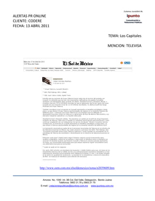 ALERTAS PR ONLINE
CLIENTE: CODERE
FECHA: 13 ABRIL 2011

                                                                             TEMA: Los Capitales

                                                                            MENCION: TELEVISA




              http://www.oem.com.mx/elsoldemexico/notas/n2039609.htm


                 Amores No. 1040 Int. 3B Col. Del Valle, Delegación, Benito Juárez
                                  Teléfonos: 5663 31.78 y 5663.31 79
               E-mail: i.relacionespublicas@ipuntorp.com.mx www.ipuntorp.com.mx
 
