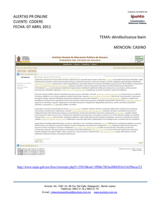 ALERTAS PR ONLINE
CLIENTE: CODERE
FECHA: 07 ABRIL 2011

                                                                      TEMA: dénébulisaisse bwin

                                                                                  MENCION: CASINO




  http://www.ieepo.gob.mx/foro/viewtopic.php?t=25819&sid=3f988c7fb3ac00b82b5a316298eca123




                     Amores No. 1040 Int. 3B Col. Del Valle, Delegación, Benito Juárez
                                      Teléfonos: 5663 31.78 y 5663.31 79
                   E-mail: i.relacionespublicas@ipuntorp.com.mx www.ipuntorp.com.mx
 