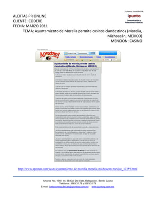 ALERTAS PR ONLINE
CLIENTE: CODERE
FECHA: MARZO 2011
     TEMA: Ayuntamiento de Morelia permite casinos clandestinos (Morelia,
                                                    Michoacán, MEXICO)
                                                      MENCION: CASINO




  http://www.apestan.com/cases/ayuntamiento-de-morelia-morelia-michoacan-mexico_49359.html


                     Amores No. 1040 Int. 3B Col. Del Valle, Delegación, Benito Juárez
                                      Teléfonos: 5663 31.78 y 5663.31 79
                   E-mail: i.relacionespublicas@ipuntorp.com.mx www.ipuntorp.com.mx
 