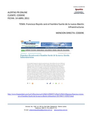 ALERTAS PR ONLINE
CLIENTE: CODERE
FECHA: 14 ABRIL 2011

             TEMA: Francisco Reynés será el hombre fuerte de la nueva Abertis
                                                             Infraestructuras

                                                                    MENCION DIRECTA: CODERE




http://www.hispanidad.com/Las%20exclusivas%20de%20HOY%20en%20la%20prensa/francisco-reyns-
             ser-el-hombre-fuerte-de-la-nueva-abertis-infraestruct-20110413-142825.html




                     Amores No. 1040 Int. 3B Col. Del Valle, Delegación, Benito Juárez
                                      Teléfonos: 5663 31.78 y 5663.31 79
                   E-mail: i.relacionespublicas@ipuntorp.com.mx www.ipuntorp.com.mx
 