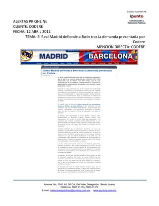ALERTAS PR ONLINE
CLIENTE: CODERE
FECHA: 12 ABRIL 2011
      TEMA: El Real Madrid defiende a Bwin tras la demanda presentada por
                                                                  Codere
                                               MENCION DIRECTA: CODERE




                 Amores No. 1040 Int. 3B Col. Del Valle, Delegación, Benito Juárez
                                  Teléfonos: 5663 31.78 y 5663.31 79
               E-mail: i.relacionespublicas@ipuntorp.com.mx www.ipuntorp.com.mx
 