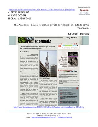 http://www.madrid-barcelona.com/14671/El-Real-Madrid-a-favor-de-su-patrocinador/
ALERTAS PR ONLINE
CLIENTE: CODERE
FECHA: 11 ABRIL 2011

      TEMA: Alianza Televisa-Iusacell, motivada por inacción del Estado contra
                                                                   monopolios

                                                                                 MENCION: TELEVISA




      http://www.jornada.unam.mx/2011/04/11/index.php?section=economia&article=028n2eco


                      Amores No. 1040 Int. 3B Col. Del Valle, Delegación, Benito Juárez
                                       Teléfonos: 5663 31.78 y 5663.31 79
                    E-mail: i.relacionespublicas@ipuntorp.com.mx www.ipuntorp.com.mx
 