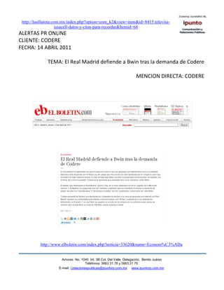 http://lasillarota.com.mx/index.php?option=com_k2&view=item&id=8415:televisa-
                      iusacell-datos-y-citas-para-recordar&Itemid=68
ALERTAS PR ONLINE
CLIENTE: CODERE
FECHA: 14 ABRIL 2011

              TEMA: El Real Madrid defiende a Bwin tras la demanda de Codere

                                                                     MENCION DIRECTA: CODERE




          http://www.elboletin.com/index.php?noticia=33620&name=Econom%C3%ADa


                      Amores No. 1040 Int. 3B Col. Del Valle, Delegación, Benito Juárez
                                       Teléfonos: 5663 31.78 y 5663.31 79
                    E-mail: i.relacionespublicas@ipuntorp.com.mx www.ipuntorp.com.mx
 