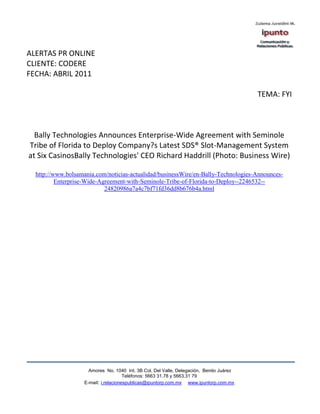 ALERTAS PR ONLINE
CLIENTE: CODERE
FECHA: ABRIL 2011

                                                                                         TEMA: FYI



  Bally Technologies Announces Enterprise-Wide Agreement with Seminole
Tribe of Florida to Deploy Company?s Latest SDS® Slot-Management System
at Six CasinosBally Technologies' CEO Richard Haddrill (Photo: Business Wire)

  http://www.bolsamania.com/noticias-actualidad/businessWire/en-Bally-Technologies-Announces-
          Enterprise-Wide-Agreement-with-Seminole-Tribe-of-Florida-to-Deploy--2246532--
                            24820986a7a4c7bf71fd36dd8b676b4a.html




                     Amores No. 1040 Int. 3B Col. Del Valle, Delegación, Benito Juárez
                                      Teléfonos: 5663 31.78 y 5663.31 79
                   E-mail: i.relacionespublicas@ipuntorp.com.mx www.ipuntorp.com.mx
 
