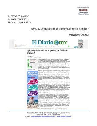 ALERTAS PR ONLINE
CLIENTE: CODERE
FECHA: 13 ABRIL 2011

                      TEMA: o¿Lo equivocado es la guerra, el frente o ambos?

                                                                              MENCION: CASINO




                 Amores No. 1040 Int. 3B Col. Del Valle, Delegación, Benito Juárez
                                  Teléfonos: 5663 31.78 y 5663.31 79
               E-mail: i.relacionespublicas@ipuntorp.com.mx www.ipuntorp.com.mx
 