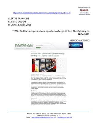 http://www.elsemanario.com.mx/news/news_display.php?story_id=58136


ALERTAS PR ONLINE
CLIENTE: CODERE
FECHA: 14 ABRIL 2011

   TEMA: Cadillac Jack presentó sus productos Mega Strike y The Odyssey en
                                                                NIGA 2011

                                                                                 MENCION: CASINO




                    Amores No. 1040 Int. 3B Col. Del Valle, Delegación, Benito Juárez
                                     Teléfonos: 5663 31.78 y 5663.31 79
                  E-mail: i.relacionespublicas@ipuntorp.com.mx www.ipuntorp.com.mx
 