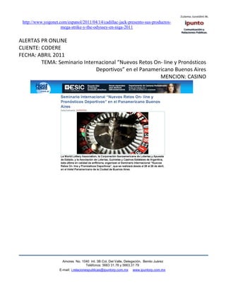 http://www.yogonet.com/espanol/2011/04/14/cadillac-jack-presento-sus-productos-
                     mega-strike-y-the-odyssey-en-niga-2011


ALERTAS PR ONLINE
CLIENTE: CODERE
FECHA: ABRIL 2011
         TEMA: Seminario Internacional “Nuevos Retos On- line y Pronósticos
                              Deportivos” en el Panamericano Buenos Aires
                                                       MENCION: CASINO




                      Amores No. 1040 Int. 3B Col. Del Valle, Delegación, Benito Juárez
                                       Teléfonos: 5663 31.78 y 5663.31 79
                    E-mail: i.relacionespublicas@ipuntorp.com.mx www.ipuntorp.com.mx
 