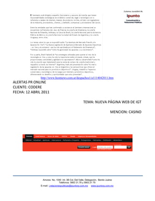 http://www.hostnews.com.ar/despachos1/a1114042011.htm
ALERTAS PR ONLINE
CLIENTE: CODERE
FECHA: 12 ABRIL 2011

                                                      TEMA: NUEVA PÁGINA WEB DE IGT

                                                                              MENCION: CASINO




                 Amores No. 1040 Int. 3B Col. Del Valle, Delegación, Benito Juárez
                                  Teléfonos: 5663 31.78 y 5663.31 79
               E-mail: i.relacionespublicas@ipuntorp.com.mx www.ipuntorp.com.mx
 